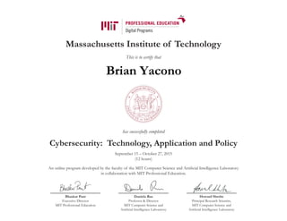 Massachusetts Institute of Technology
This is to certify that
has successfully completed
Cybersecurity: Technology, Application and Policy
September 15 – October 27, 2015
(12 hours)
An online program developed by the faculty of the MIT Computer Science and Artificial Intelligence Laboratory
in collaboration with MIT Professional Education.
Bhaskar Pant
Executive Director
MIT Professional Education
Daniela Rus
Professor & Director
MIT Computer Science and
Artificial Intelligence Laboratory
Howard Shrobe
Principal Research Scientist,
MIT Computer Science and
Artificial Intelligence Laboratory
Brian Yacono
 