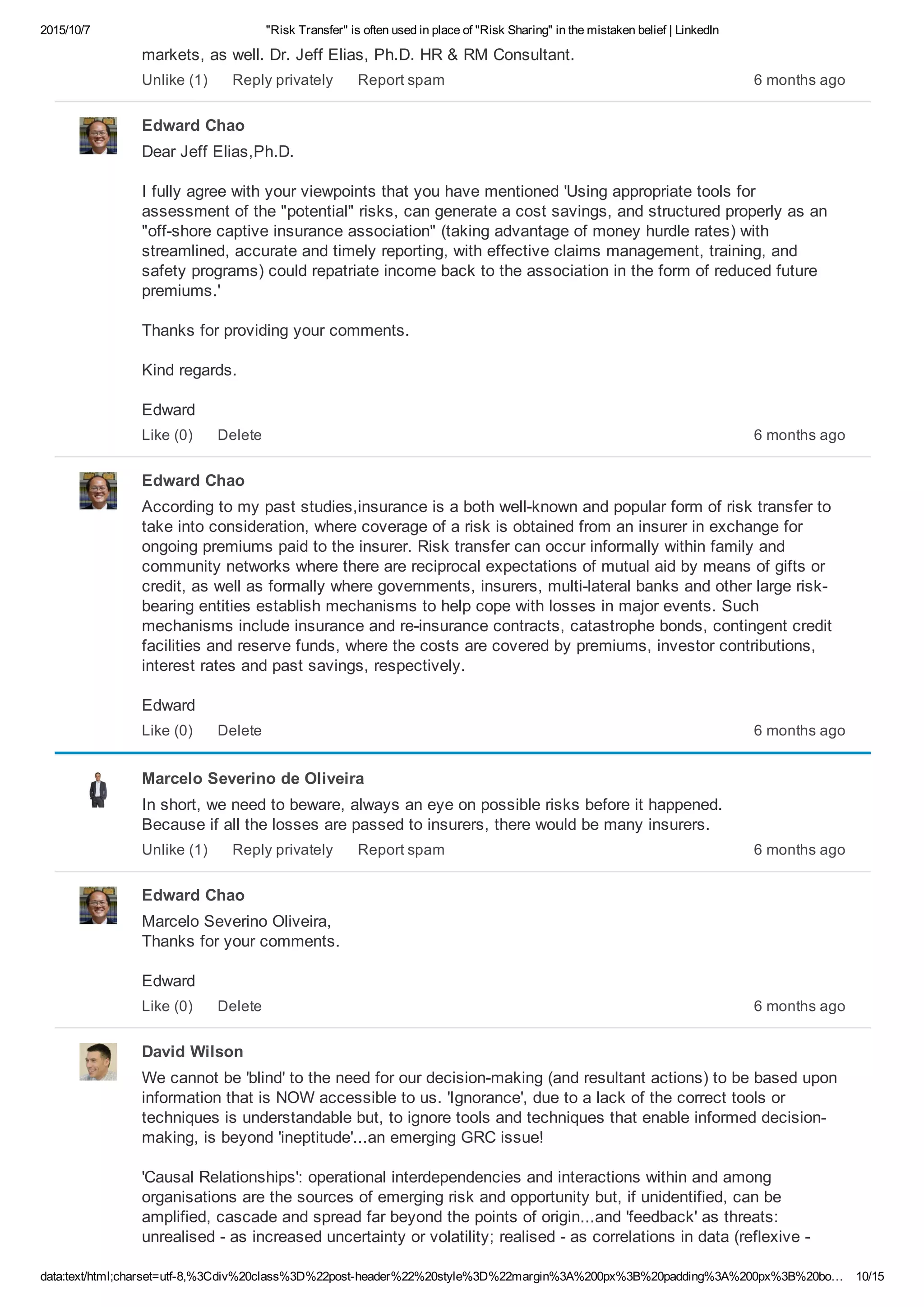 2015/10/7 "Risk Transfer" is often used in place of "Risk Sharing" in the mistaken belief | LinkedIn
data:text/html;charset=utf­8,%3Cdiv%20class%3D%22post­header%22%20style%3D%22margin%3A%200px%3B%20padding%3A%200px%3B%20bo… 10/15
markets, as well. Dr. Jeff Elias, Ph.D. HR & RM Consultant.
6 months agoUnlike (1) Reply privately Report spam
Edward Chao
Dear Jeff Elias,Ph.D.
I fully agree with your viewpoints that you have mentioned 'Using appropriate tools for
assessment of the "potential" risks, can generate a cost savings, and structured properly as an
"off­shore captive insurance association" (taking advantage of money hurdle rates) with
streamlined, accurate and timely reporting, with effective claims management, training, and
safety programs) could repatriate income back to the association in the form of reduced future
premiums.'
Thanks for providing your comments.
Kind regards.
Edward
6 months agoLike (0) Delete
Edward Chao
According to my past studies,insurance is a both well­known and popular form of risk transfer to
take into consideration, where coverage of a risk is obtained from an insurer in exchange for
ongoing premiums paid to the insurer. Risk transfer can occur informally within family and
community networks where there are reciprocal expectations of mutual aid by means of gifts or
credit, as well as formally where governments, insurers, multi­lateral banks and other large risk­
bearing entities establish mechanisms to help cope with losses in major events. Such
mechanisms include insurance and re­insurance contracts, catastrophe bonds, contingent credit
facilities and reserve funds, where the costs are covered by premiums, investor contributions,
interest rates and past savings, respectively.
Edward
6 months agoLike (0) Delete
Marcelo Severino de Oliveira
In short, we need to beware, always an eye on possible risks before it happened. 
Because if all the losses are passed to insurers, there would be many insurers.
6 months agoUnlike (1) Reply privately Report spam
Edward Chao
Marcelo Severino Oliveira, 
Thanks for your comments.
Edward
6 months agoLike (0) Delete
David Wilson
We cannot be 'blind' to the need for our decision­making (and resultant actions) to be based upon
information that is NOW accessible to us. 'Ignorance', due to a lack of the correct tools or
techniques is understandable but, to ignore tools and techniques that enable informed decision­
making, is beyond 'ineptitude'...an emerging GRC issue!
'Causal Relationships': operational interdependencies and interactions within and among
organisations are the sources of emerging risk and opportunity but, if unidentified, can be
amplified, cascade and spread far beyond the points of origin...and 'feedback' as threats:
unrealised ­ as increased uncertainty or volatility; realised ­ as correlations in data (reflexive ­
 