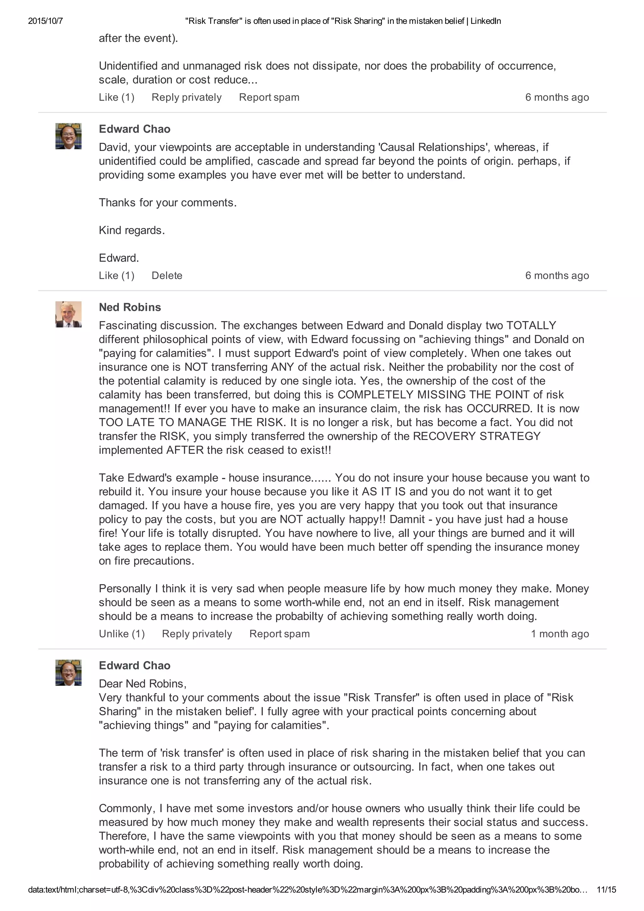 2015/10/7 "Risk Transfer" is often used in place of "Risk Sharing" in the mistaken belief | LinkedIn
data:text/html;charset=utf­8,%3Cdiv%20class%3D%22post­header%22%20style%3D%22margin%3A%200px%3B%20padding%3A%200px%3B%20bo… 11/15
after the event).
Unidentified and unmanaged risk does not dissipate, nor does the probability of occurrence,
scale, duration or cost reduce...
6 months agoLike (1) Reply privately Report spam
Edward Chao
David, your viewpoints are acceptable in understanding 'Causal Relationships', whereas, if
unidentified could be amplified, cascade and spread far beyond the points of origin. perhaps, if
providing some examples you have ever met will be better to understand.
Thanks for your comments.
Kind regards.
Edward.
6 months agoLike (1) Delete
Ned Robins
Fascinating discussion. The exchanges between Edward and Donald display two TOTALLY
different philosophical points of view, with Edward focussing on "achieving things" and Donald on
"paying for calamities". I must support Edward's point of view completely. When one takes out
insurance one is NOT transferring ANY of the actual risk. Neither the probability nor the cost of
the potential calamity is reduced by one single iota. Yes, the ownership of the cost of the
calamity has been transferred, but doing this is COMPLETELY MISSING THE POINT of risk
management!! If ever you have to make an insurance claim, the risk has OCCURRED. It is now
TOO LATE TO MANAGE THE RISK. It is no longer a risk, but has become a fact. You did not
transfer the RISK, you simply transferred the ownership of the RECOVERY STRATEGY
implemented AFTER the risk ceased to exist!!
Take Edward's example ­ house insurance...... You do not insure your house because you want to
rebuild it. You insure your house because you like it AS IT IS and you do not want it to get
damaged. If you have a house fire, yes you are very happy that you took out that insurance
policy to pay the costs, but you are NOT actually happy!! Damnit ­ you have just had a house
fire! Your life is totally disrupted. You have nowhere to live, all your things are burned and it will
take ages to replace them. You would have been much better off spending the insurance money
on fire precautions.
Personally I think it is very sad when people measure life by how much money they make. Money
should be seen as a means to some worth­while end, not an end in itself. Risk management
should be a means to increase the probabilty of achieving something really worth doing.
1 month agoUnlike (1) Reply privately Report spam
Edward Chao
Dear Ned Robins, 
Very thankful to your comments about the issue "Risk Transfer" is often used in place of "Risk
Sharing" in the mistaken belief'. I fully agree with your practical points concerning about
"achieving things" and "paying for calamities".
The term of 'risk transfer' is often used in place of risk sharing in the mistaken belief that you can
transfer a risk to a third party through insurance or outsourcing. In fact, when one takes out
insurance one is not transferring any of the actual risk.
Commonly, I have met some investors and/or house owners who usually think their life could be
measured by how much money they make and wealth represents their social status and success.
Therefore, I have the same viewpoints with you that money should be seen as a means to some
worth­while end, not an end in itself. Risk management should be a means to increase the
probability of achieving something really worth doing.
 