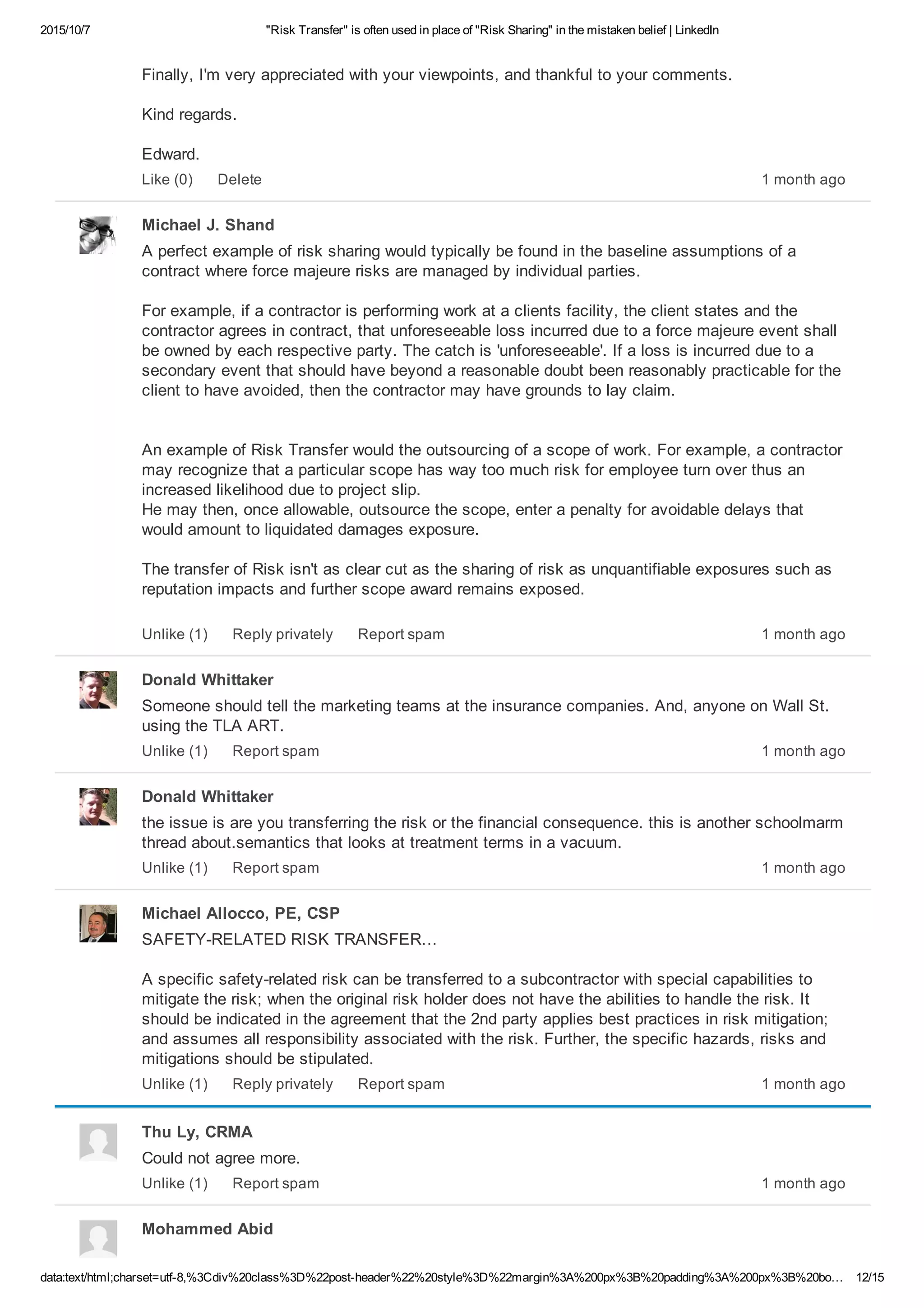 2015/10/7 "Risk Transfer" is often used in place of "Risk Sharing" in the mistaken belief | LinkedIn
data:text/html;charset=utf­8,%3Cdiv%20class%3D%22post­header%22%20style%3D%22margin%3A%200px%3B%20padding%3A%200px%3B%20bo… 12/15
Finally, I'm very appreciated with your viewpoints, and thankful to your comments.
Kind regards.
Edward.
1 month agoLike (0) Delete
Michael J. Shand
A perfect example of risk sharing would typically be found in the baseline assumptions of a
contract where force majeure risks are managed by individual parties.
For example, if a contractor is performing work at a clients facility, the client states and the
contractor agrees in contract, that unforeseeable loss incurred due to a force majeure event shall
be owned by each respective party. The catch is 'unforeseeable'. If a loss is incurred due to a
secondary event that should have beyond a reasonable doubt been reasonably practicable for the
client to have avoided, then the contractor may have grounds to lay claim.
An example of Risk Transfer would the outsourcing of a scope of work. For example, a contractor
may recognize that a particular scope has way too much risk for employee turn over thus an
increased likelihood due to project slip.
He may then, once allowable, outsource the scope, enter a penalty for avoidable delays that
would amount to liquidated damages exposure.
The transfer of Risk isn't as clear cut as the sharing of risk as unquantifiable exposures such as
reputation impacts and further scope award remains exposed.
1 month agoUnlike (1) Reply privately Report spam
Donald Whittaker
Someone should tell the marketing teams at the insurance companies. And, anyone on Wall St.
using the TLA ART. 
1 month agoUnlike (1) Report spam
Donald Whittaker
the issue is are you transferring the risk or the financial consequence. this is another schoolmarm
thread about.semantics that looks at treatment terms in a vacuum.
1 month agoUnlike (1) Report spam
Michael Allocco, PE, CSP
SAFETY­RELATED RISK TRANSFER…
A specific safety­related risk can be transferred to a subcontractor with special capabilities to
mitigate the risk; when the original risk holder does not have the abilities to handle the risk. It
should be indicated in the agreement that the 2nd party applies best practices in risk mitigation;
and assumes all responsibility associated with the risk. Further, the specific hazards, risks and
mitigations should be stipulated. 
1 month agoUnlike (1) Reply privately Report spam
Thu Ly, CRMA
Could not agree more.
1 month agoUnlike (1) Report spam
Mohammed Abid
 