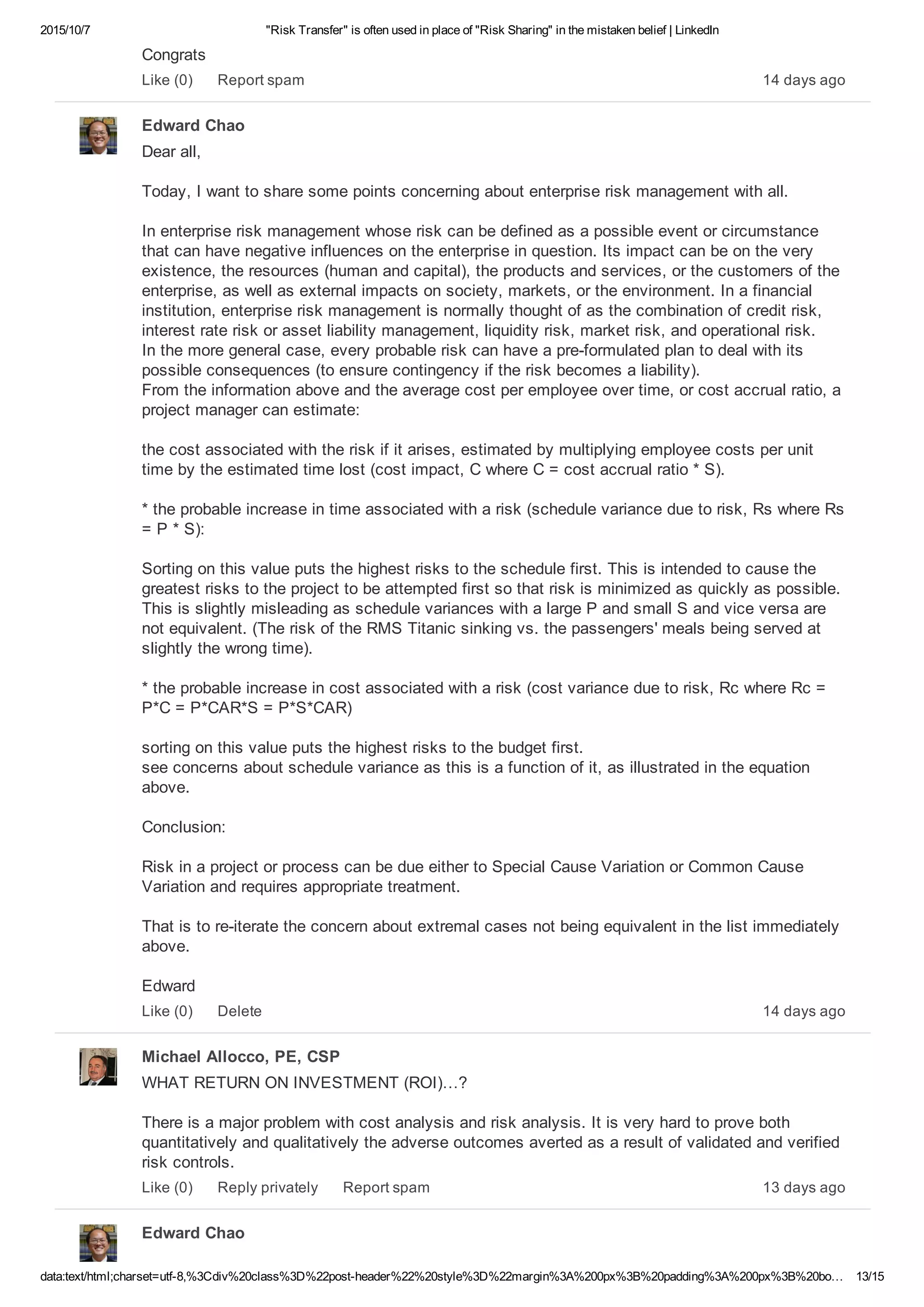 2015/10/7 "Risk Transfer" is often used in place of "Risk Sharing" in the mistaken belief | LinkedIn
data:text/html;charset=utf­8,%3Cdiv%20class%3D%22post­header%22%20style%3D%22margin%3A%200px%3B%20padding%3A%200px%3B%20bo… 13/15
Congrats
14 days agoLike (0) Report spam
Edward Chao
Dear all,
Today, I want to share some points concerning about enterprise risk management with all.
In enterprise risk management whose risk can be defined as a possible event or circumstance
that can have negative influences on the enterprise in question. Its impact can be on the very
existence, the resources (human and capital), the products and services, or the customers of the
enterprise, as well as external impacts on society, markets, or the environment. In a financial
institution, enterprise risk management is normally thought of as the combination of credit risk,
interest rate risk or asset liability management, liquidity risk, market risk, and operational risk. 
In the more general case, every probable risk can have a pre­formulated plan to deal with its
possible consequences (to ensure contingency if the risk becomes a liability). 
From the information above and the average cost per employee over time, or cost accrual ratio, a
project manager can estimate:
the cost associated with the risk if it arises, estimated by multiplying employee costs per unit
time by the estimated time lost (cost impact, C where C = cost accrual ratio * S).
* the probable increase in time associated with a risk (schedule variance due to risk, Rs where Rs
= P * S):
Sorting on this value puts the highest risks to the schedule first. This is intended to cause the
greatest risks to the project to be attempted first so that risk is minimized as quickly as possible. 
This is slightly misleading as schedule variances with a large P and small S and vice versa are
not equivalent. (The risk of the RMS Titanic sinking vs. the passengers' meals being served at
slightly the wrong time).
* the probable increase in cost associated with a risk (cost variance due to risk, Rc where Rc =
P*C = P*CAR*S = P*S*CAR)
sorting on this value puts the highest risks to the budget first. 
see concerns about schedule variance as this is a function of it, as illustrated in the equation
above.
Conclusion:
Risk in a project or process can be due either to Special Cause Variation or Common Cause
Variation and requires appropriate treatment.
That is to re­iterate the concern about extremal cases not being equivalent in the list immediately
above.
Edward
14 days agoLike (0) Delete
Michael Allocco, PE, CSP
WHAT RETURN ON INVESTMENT (ROI)…?
There is a major problem with cost analysis and risk analysis. It is very hard to prove both
quantitatively and qualitatively the adverse outcomes averted as a result of validated and verified
risk controls. 
13 days agoLike (0) Reply privately Report spam
Edward Chao
 