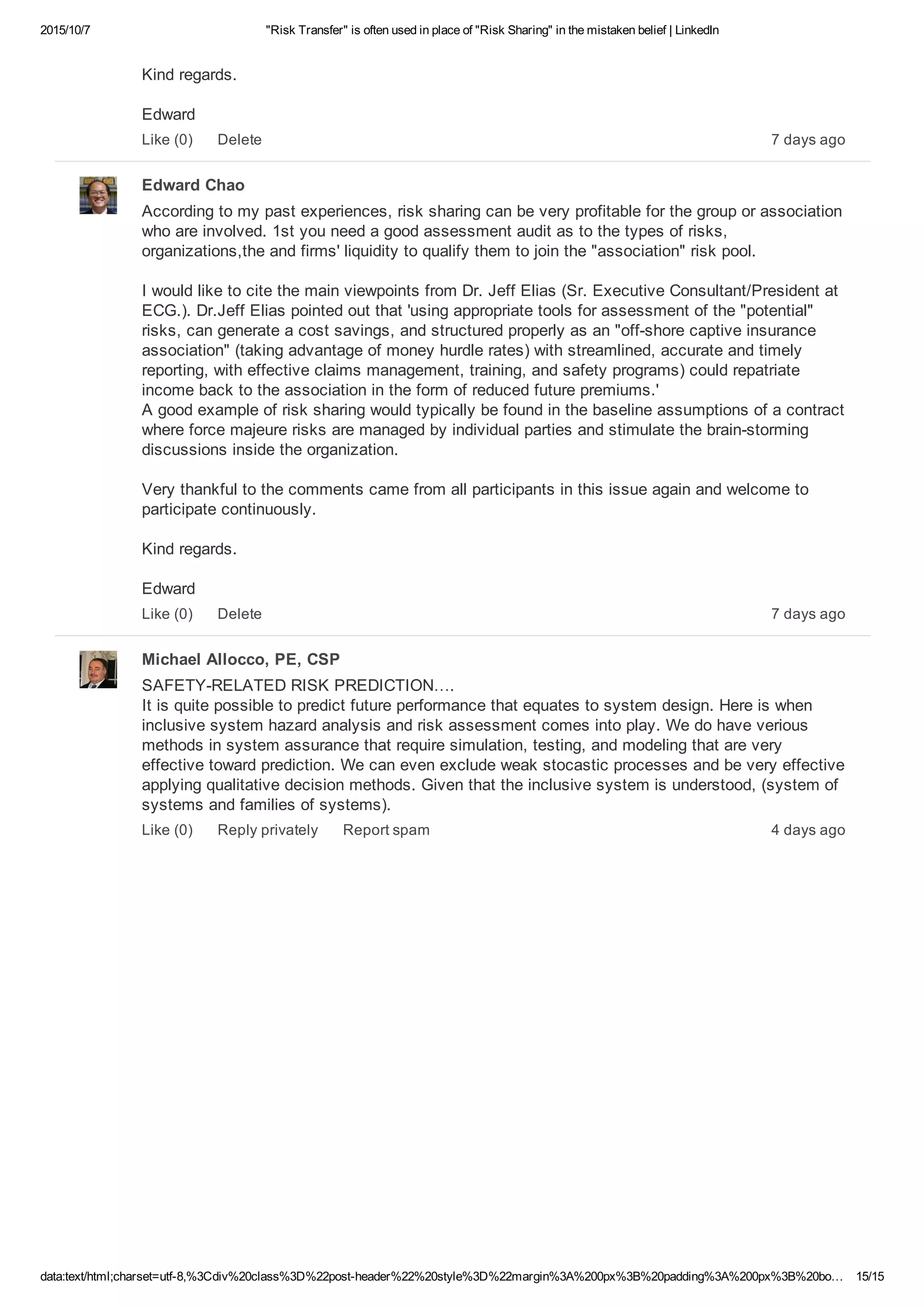 2015/10/7 "Risk Transfer" is often used in place of "Risk Sharing" in the mistaken belief | LinkedIn
data:text/html;charset=utf­8,%3Cdiv%20class%3D%22post­header%22%20style%3D%22margin%3A%200px%3B%20padding%3A%200px%3B%20bo… 15/15
Kind regards.
Edward
7 days agoLike (0) Delete
Edward Chao
According to my past experiences, risk sharing can be very profitable for the group or association
who are involved. 1st you need a good assessment audit as to the types of risks,
organizations,the and firms' liquidity to qualify them to join the "association" risk pool.
I would like to cite the main viewpoints from Dr. Jeff Elias (Sr. Executive Consultant/President at
ECG.). Dr.Jeff Elias pointed out that 'using appropriate tools for assessment of the "potential"
risks, can generate a cost savings, and structured properly as an "off­shore captive insurance
association" (taking advantage of money hurdle rates) with streamlined, accurate and timely
reporting, with effective claims management, training, and safety programs) could repatriate
income back to the association in the form of reduced future premiums.' 
A good example of risk sharing would typically be found in the baseline assumptions of a contract
where force majeure risks are managed by individual parties and stimulate the brain­storming
discussions inside the organization.
Very thankful to the comments came from all participants in this issue again and welcome to
participate continuously.
Kind regards.
Edward 
7 days agoLike (0) Delete
Michael Allocco, PE, CSP
SAFETY­RELATED RISK PREDICTION…. 
It is quite possible to predict future performance that equates to system design. Here is when
inclusive system hazard analysis and risk assessment comes into play. We do have verious
methods in system assurance that require simulation, testing, and modeling that are very
effective toward prediction. We can even exclude weak stocastic processes and be very effective
applying qualitative decision methods. Given that the inclusive system is understood, (system of
systems and families of systems). 
4 days agoLike (0) Reply privately Report spam
 