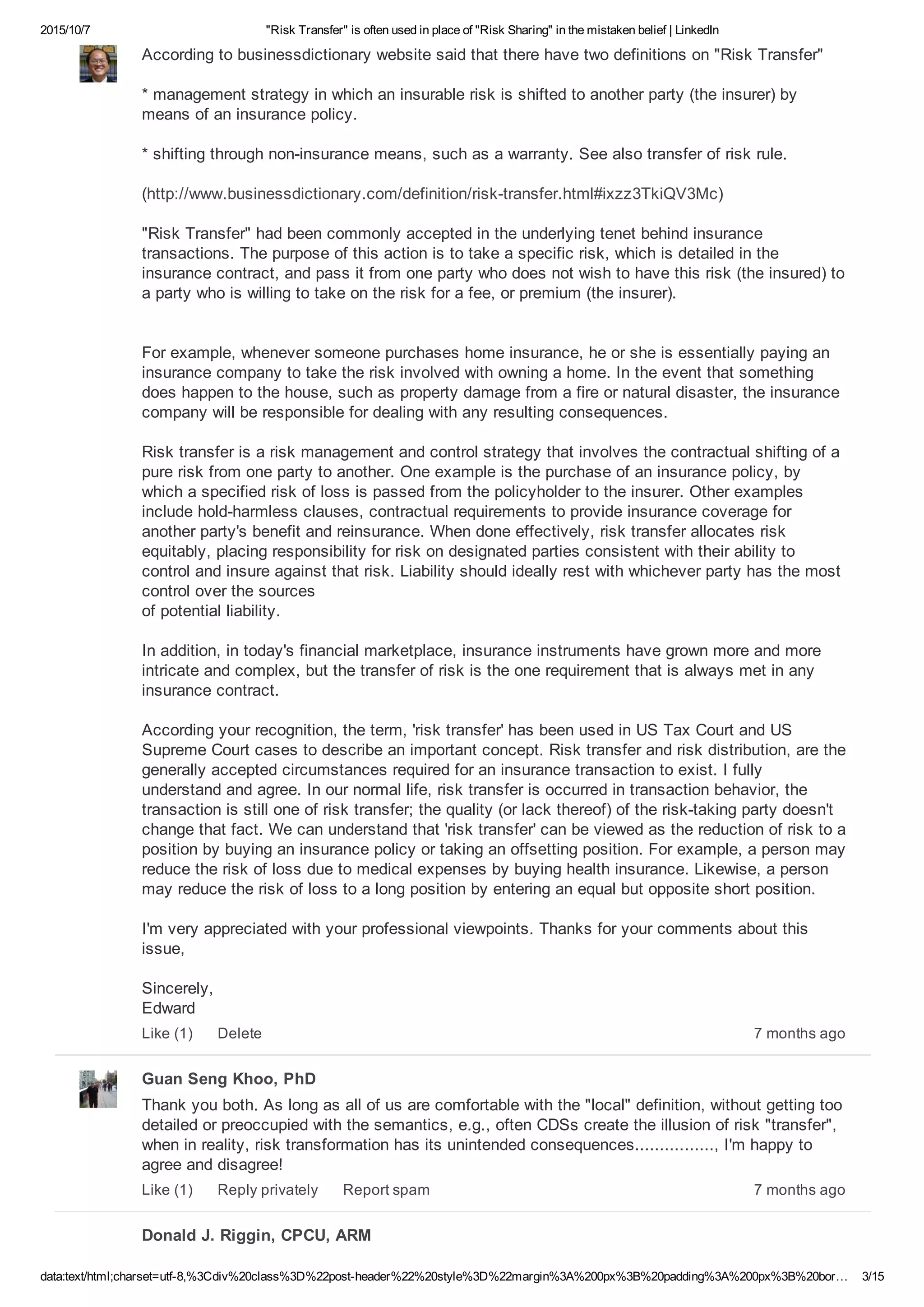 2015/10/7 "Risk Transfer" is often used in place of "Risk Sharing" in the mistaken belief | LinkedIn
data:text/html;charset=utf­8,%3Cdiv%20class%3D%22post­header%22%20style%3D%22margin%3A%200px%3B%20padding%3A%200px%3B%20bor… 3/15
According to businessdictionary website said that there have two definitions on "Risk Transfer"
* management strategy in which an insurable risk is shifted to another party (the insurer) by
means of an insurance policy.
* shifting through non­insurance means, such as a warranty. See also transfer of risk rule.
(http://www.businessdictionary.com/definition/risk­transfer.html#ixzz3TkiQV3Mc)
"Risk Transfer" had been commonly accepted in the underlying tenet behind insurance
transactions. The purpose of this action is to take a specific risk, which is detailed in the
insurance contract, and pass it from one party who does not wish to have this risk (the insured) to
a party who is willing to take on the risk for a fee, or premium (the insurer).
For example, whenever someone purchases home insurance, he or she is essentially paying an
insurance company to take the risk involved with owning a home. In the event that something
does happen to the house, such as property damage from a fire or natural disaster, the insurance
company will be responsible for dealing with any resulting consequences.
Risk transfer is a risk management and control strategy that involves the contractual shifting of a
pure risk from one party to another. One example is the purchase of an insurance policy, by
which a specified risk of loss is passed from the policyholder to the insurer. Other examples
include hold­harmless clauses, contractual requirements to provide insurance coverage for
another party's benefit and reinsurance. When done effectively, risk transfer allocates risk
equitably, placing responsibility for risk on designated parties consistent with their ability to
control and insure against that risk. Liability should ideally rest with whichever party has the most
control over the sources 
of potential liability.
In addition, in today's financial marketplace, insurance instruments have grown more and more
intricate and complex, but the transfer of risk is the one requirement that is always met in any
insurance contract.
According your recognition, the term, 'risk transfer' has been used in US Tax Court and US
Supreme Court cases to describe an important concept. Risk transfer and risk distribution, are the
generally accepted circumstances required for an insurance transaction to exist. I fully
understand and agree. In our normal life, risk transfer is occurred in transaction behavior, the
transaction is still one of risk transfer; the quality (or lack thereof) of the risk­taking party doesn't
change that fact. We can understand that 'risk transfer' can be viewed as the reduction of risk to a
position by buying an insurance policy or taking an offsetting position. For example, a person may
reduce the risk of loss due to medical expenses by buying health insurance. Likewise, a person
may reduce the risk of loss to a long position by entering an equal but opposite short position.
I'm very appreciated with your professional viewpoints. Thanks for your comments about this
issue,
Sincerely, 
Edward
7 months agoLike (1) Delete
Guan Seng Khoo, PhD
Thank you both. As long as all of us are comfortable with the "local" definition, without getting too
detailed or preoccupied with the semantics, e.g., often CDSs create the illusion of risk "transfer",
when in reality, risk transformation has its unintended consequences................, I'm happy to
agree and disagree!
7 months agoLike (1) Reply privately Report spam
Donald J. Riggin, CPCU, ARM
 