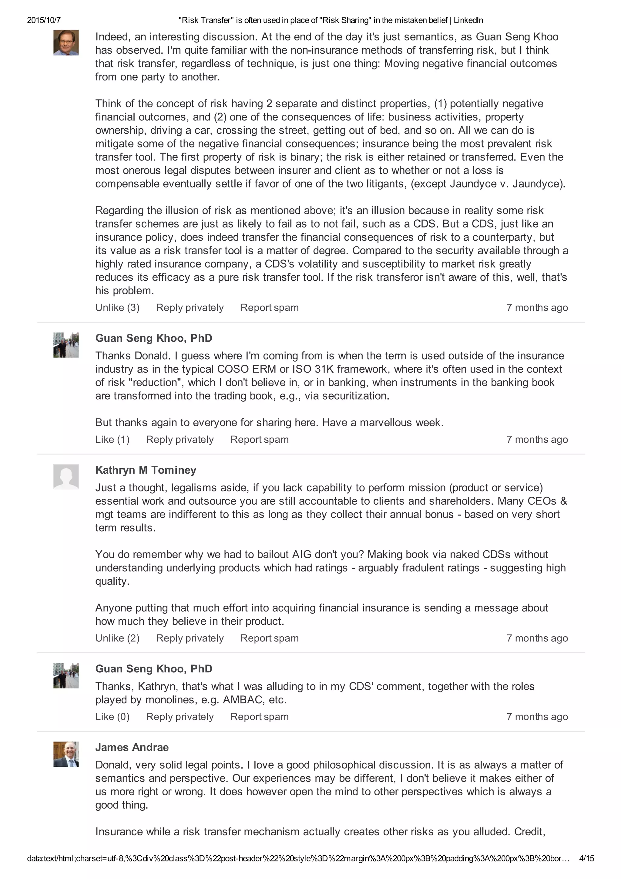 2015/10/7 "Risk Transfer" is often used in place of "Risk Sharing" in the mistaken belief | LinkedIn
data:text/html;charset=utf­8,%3Cdiv%20class%3D%22post­header%22%20style%3D%22margin%3A%200px%3B%20padding%3A%200px%3B%20bor… 4/15
Indeed, an interesting discussion. At the end of the day it's just semantics, as Guan Seng Khoo
has observed. I'm quite familiar with the non­insurance methods of transferring risk, but I think
that risk transfer, regardless of technique, is just one thing: Moving negative financial outcomes
from one party to another.
Think of the concept of risk having 2 separate and distinct properties, (1) potentially negative
financial outcomes, and (2) one of the consequences of life: business activities, property
ownership, driving a car, crossing the street, getting out of bed, and so on. All we can do is
mitigate some of the negative financial consequences; insurance being the most prevalent risk
transfer tool. The first property of risk is binary; the risk is either retained or transferred. Even the
most onerous legal disputes between insurer and client as to whether or not a loss is
compensable eventually settle if favor of one of the two litigants, (except Jaundyce v. Jaundyce).
Regarding the illusion of risk as mentioned above; it's an illusion because in reality some risk
transfer schemes are just as likely to fail as to not fail, such as a CDS. But a CDS, just like an
insurance policy, does indeed transfer the financial consequences of risk to a counterparty, but
its value as a risk transfer tool is a matter of degree. Compared to the security available through a
highly rated insurance company, a CDS's volatility and susceptibility to market risk greatly
reduces its efficacy as a pure risk transfer tool. If the risk transferor isn't aware of this, well, that's
his problem.
7 months agoUnlike (3) Reply privately Report spam
Guan Seng Khoo, PhD
Thanks Donald. I guess where I'm coming from is when the term is used outside of the insurance
industry as in the typical COSO ERM or ISO 31K framework, where it's often used in the context
of risk "reduction", which I don't believe in, or in banking, when instruments in the banking book
are transformed into the trading book, e.g., via securitization.
But thanks again to everyone for sharing here. Have a marvellous week.
7 months agoLike (1) Reply privately Report spam
Kathryn M Tominey
Just a thought, legalisms aside, if you lack capability to perform mission (product or service)
essential work and outsource you are still accountable to clients and shareholders. Many CEOs &
mgt teams are indifferent to this as long as they collect their annual bonus ­ based on very short
term results.
You do remember why we had to bailout AIG don't you? Making book via naked CDSs without
understanding underlying products which had ratings ­ arguably fradulent ratings ­ suggesting high
quality.
Anyone putting that much effort into acquiring financial insurance is sending a message about
how much they believe in their product.
7 months agoUnlike (2) Reply privately Report spam
Guan Seng Khoo, PhD
Thanks, Kathryn, that's what I was alluding to in my CDS' comment, together with the roles
played by monolines, e.g. AMBAC, etc.
7 months agoLike (0) Reply privately Report spam
James Andrae
Donald, very solid legal points. I love a good philosophical discussion. It is as always a matter of
semantics and perspective. Our experiences may be different, I don't believe it makes either of
us more right or wrong. It does however open the mind to other perspectives which is always a
good thing.
Insurance while a risk transfer mechanism actually creates other risks as you alluded. Credit,
 