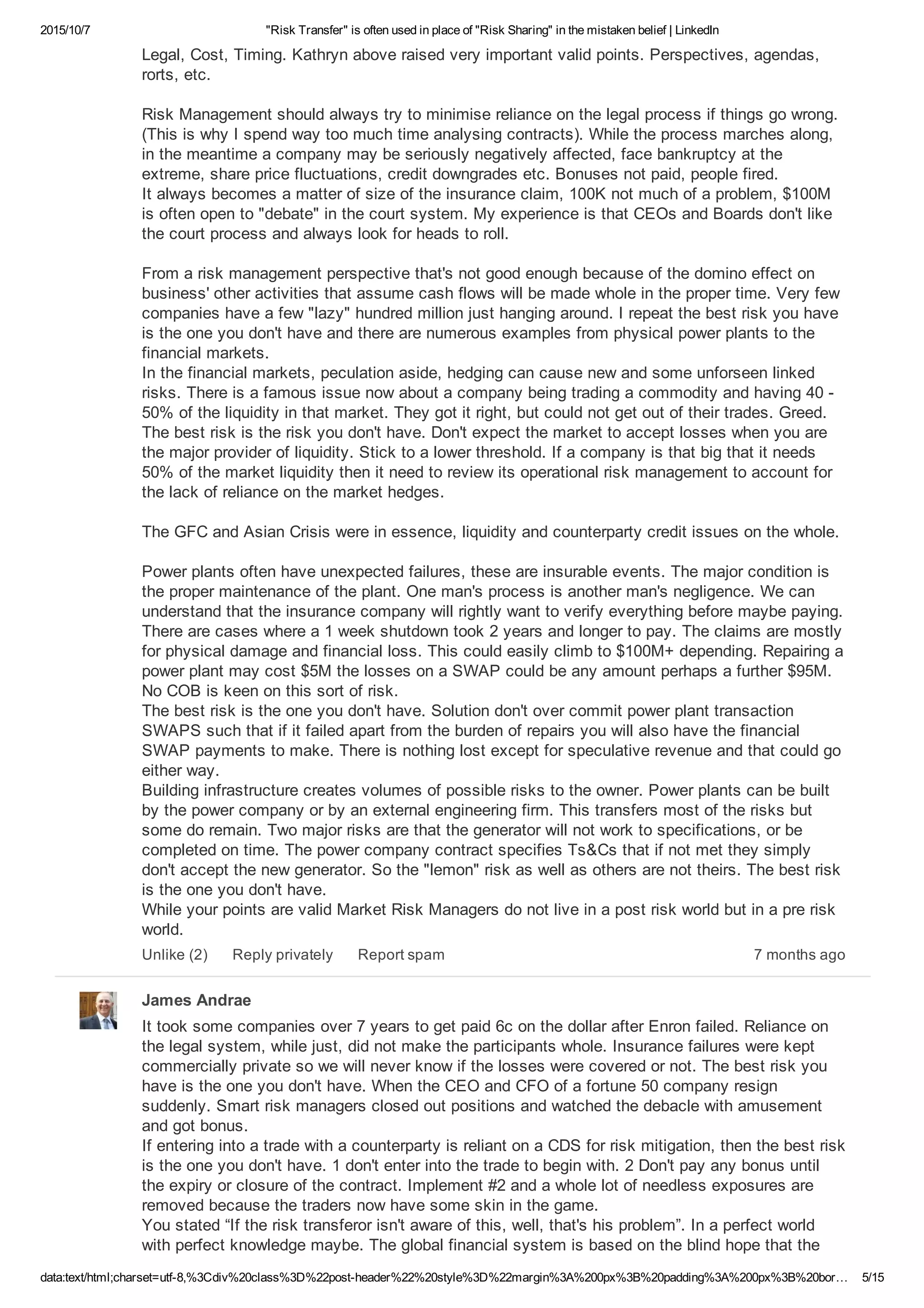 2015/10/7 "Risk Transfer" is often used in place of "Risk Sharing" in the mistaken belief | LinkedIn
data:text/html;charset=utf­8,%3Cdiv%20class%3D%22post­header%22%20style%3D%22margin%3A%200px%3B%20padding%3A%200px%3B%20bor… 5/15
Legal, Cost, Timing. Kathryn above raised very important valid points. Perspectives, agendas,
rorts, etc.
Risk Management should always try to minimise reliance on the legal process if things go wrong.
(This is why I spend way too much time analysing contracts). While the process marches along,
in the meantime a company may be seriously negatively affected, face bankruptcy at the
extreme, share price fluctuations, credit downgrades etc. Bonuses not paid, people fired. 
It always becomes a matter of size of the insurance claim, 100K not much of a problem, $100M
is often open to "debate" in the court system. My experience is that CEOs and Boards don't like
the court process and always look for heads to roll.
From a risk management perspective that's not good enough because of the domino effect on
business' other activities that assume cash flows will be made whole in the proper time. Very few
companies have a few "lazy" hundred million just hanging around. I repeat the best risk you have
is the one you don't have and there are numerous examples from physical power plants to the
financial markets. 
In the financial markets, peculation aside, hedging can cause new and some unforseen linked
risks. There is a famous issue now about a company being trading a commodity and having 40 ­
50% of the liquidity in that market. They got it right, but could not get out of their trades. Greed.
The best risk is the risk you don't have. Don't expect the market to accept losses when you are
the major provider of liquidity. Stick to a lower threshold. If a company is that big that it needs
50% of the market liquidity then it need to review its operational risk management to account for
the lack of reliance on the market hedges.
The GFC and Asian Crisis were in essence, liquidity and counterparty credit issues on the whole.
Power plants often have unexpected failures, these are insurable events. The major condition is
the proper maintenance of the plant. One man's process is another man's negligence. We can
understand that the insurance company will rightly want to verify everything before maybe paying.
There are cases where a 1 week shutdown took 2 years and longer to pay. The claims are mostly
for physical damage and financial loss. This could easily climb to $100M+ depending. Repairing a
power plant may cost $5M the losses on a SWAP could be any amount perhaps a further $95M.
No COB is keen on this sort of risk. 
The best risk is the one you don't have. Solution don't over commit power plant transaction
SWAPS such that if it failed apart from the burden of repairs you will also have the financial
SWAP payments to make. There is nothing lost except for speculative revenue and that could go
either way. 
Building infrastructure creates volumes of possible risks to the owner. Power plants can be built
by the power company or by an external engineering firm. This transfers most of the risks but
some do remain. Two major risks are that the generator will not work to specifications, or be
completed on time. The power company contract specifies Ts&Cs that if not met they simply
don't accept the new generator. So the "lemon" risk as well as others are not theirs. The best risk
is the one you don't have. 
While your points are valid Market Risk Managers do not live in a post risk world but in a pre risk
world.
7 months agoUnlike (2) Reply privately Report spam
James Andrae
It took some companies over 7 years to get paid 6c on the dollar after Enron failed. Reliance on
the legal system, while just, did not make the participants whole. Insurance failures were kept
commercially private so we will never know if the losses were covered or not. The best risk you
have is the one you don't have. When the CEO and CFO of a fortune 50 company resign
suddenly. Smart risk managers closed out positions and watched the debacle with amusement
and got bonus. 
If entering into a trade with a counterparty is reliant on a CDS for risk mitigation, then the best risk
is the one you don't have. 1 don't enter into the trade to begin with. 2 Don't pay any bonus until
the expiry or closure of the contract. Implement #2 and a whole lot of needless exposures are
removed because the traders now have some skin in the game. 
You stated “If the risk transferor isn't aware of this, well, that's his problem”. In a perfect world
with perfect knowledge maybe. The global financial system is based on the blind hope that the
 