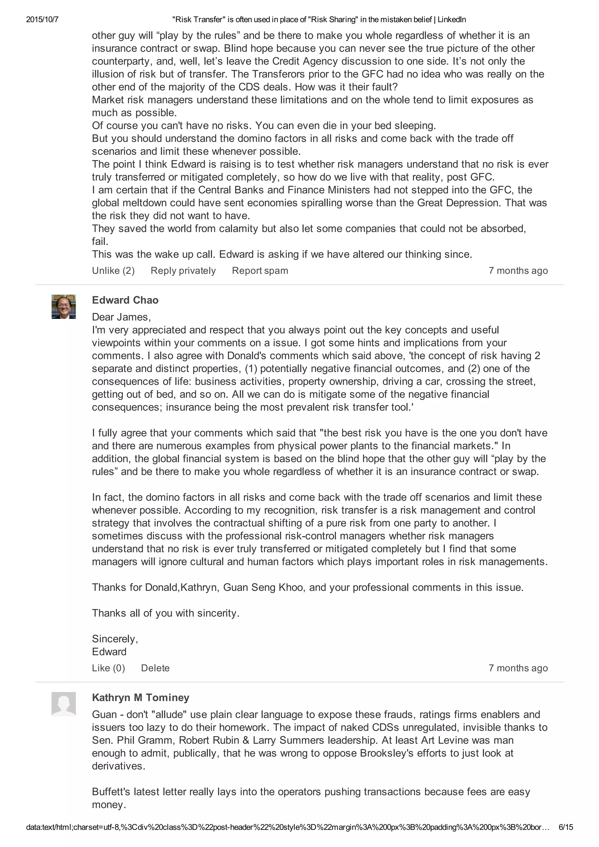 2015/10/7 "Risk Transfer" is often used in place of "Risk Sharing" in the mistaken belief | LinkedIn
data:text/html;charset=utf­8,%3Cdiv%20class%3D%22post­header%22%20style%3D%22margin%3A%200px%3B%20padding%3A%200px%3B%20bor… 6/15
other guy will “play by the rules” and be there to make you whole regardless of whether it is an
insurance contract or swap. Blind hope because you can never see the true picture of the other
counterparty, and, well, let’s leave the Credit Agency discussion to one side. It’s not only the
illusion of risk but of transfer. The Transferors prior to the GFC had no idea who was really on the
other end of the majority of the CDS deals. How was it their fault? 
Market risk managers understand these limitations and on the whole tend to limit exposures as
much as possible. 
Of course you can't have no risks. You can even die in your bed sleeping. 
But you should understand the domino factors in all risks and come back with the trade off
scenarios and limit these whenever possible. 
The point I think Edward is raising is to test whether risk managers understand that no risk is ever
truly transferred or mitigated completely, so how do we live with that reality, post GFC. 
I am certain that if the Central Banks and Finance Ministers had not stepped into the GFC, the
global meltdown could have sent economies spiralling worse than the Great Depression. That was
the risk they did not want to have. 
They saved the world from calamity but also let some companies that could not be absorbed,
fail. 
This was the wake up call. Edward is asking if we have altered our thinking since.
7 months agoUnlike (2) Reply privately Report spam
Edward Chao
Dear James, 
I'm very appreciated and respect that you always point out the key concepts and useful
viewpoints within your comments on a issue. I got some hints and implications from your
comments. I also agree with Donald's comments which said above, 'the concept of risk having 2
separate and distinct properties, (1) potentially negative financial outcomes, and (2) one of the
consequences of life: business activities, property ownership, driving a car, crossing the street,
getting out of bed, and so on. All we can do is mitigate some of the negative financial
consequences; insurance being the most prevalent risk transfer tool.'
I fully agree that your comments which said that "the best risk you have is the one you don't have
and there are numerous examples from physical power plants to the financial markets." In
addition, the global financial system is based on the blind hope that the other guy will “play by the
rules” and be there to make you whole regardless of whether it is an insurance contract or swap.
In fact, the domino factors in all risks and come back with the trade off scenarios and limit these
whenever possible. According to my recognition, risk transfer is a risk management and control
strategy that involves the contractual shifting of a pure risk from one party to another. I
sometimes discuss with the professional risk­control managers whether risk managers
understand that no risk is ever truly transferred or mitigated completely but I find that some
managers will ignore cultural and human factors which plays important roles in risk managements.
Thanks for Donald,Kathryn, Guan Seng Khoo, and your professional comments in this issue.
Thanks all of you with sincerity.
Sincerely, 
Edward
7 months agoLike (0) Delete
Kathryn M Tominey
Guan ­ don't "allude" use plain clear language to expose these frauds, ratings firms enablers and
issuers too lazy to do their homework. The impact of naked CDSs unregulated, invisible thanks to
Sen. Phil Gramm, Robert Rubin & Larry Summers leadership. At least Art Levine was man
enough to admit, publically, that he was wrong to oppose Brooksley's efforts to just look at
derivatives.
Buffett's latest letter really lays into the operators pushing transactions because fees are easy
money.
 