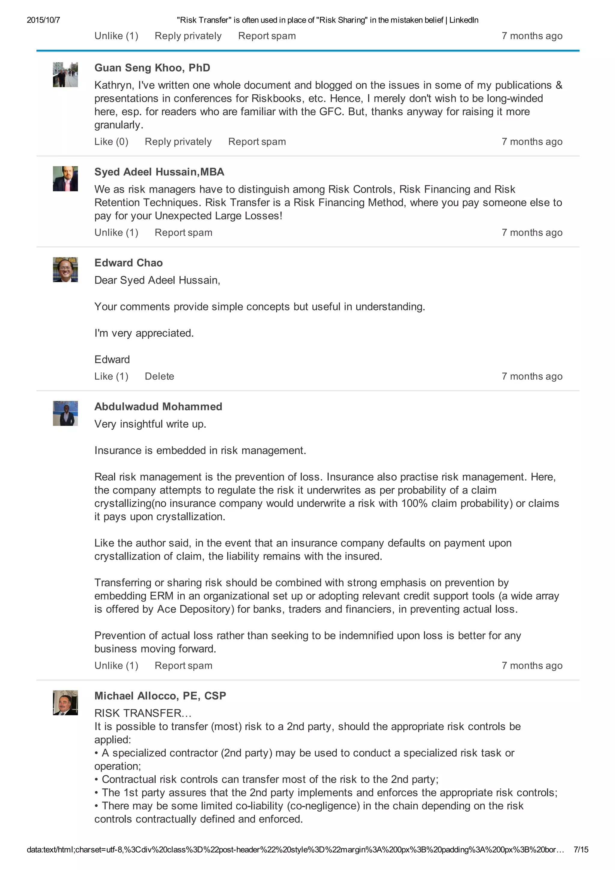 2015/10/7 "Risk Transfer" is often used in place of "Risk Sharing" in the mistaken belief | LinkedIn
data:text/html;charset=utf­8,%3Cdiv%20class%3D%22post­header%22%20style%3D%22margin%3A%200px%3B%20padding%3A%200px%3B%20bor… 7/15
7 months agoUnlike (1) Reply privately Report spam
Guan Seng Khoo, PhD
Kathryn, I've written one whole document and blogged on the issues in some of my publications &
presentations in conferences for Riskbooks, etc. Hence, I merely don't wish to be long­winded
here, esp. for readers who are familiar with the GFC. But, thanks anyway for raising it more
granularly.
7 months agoLike (0) Reply privately Report spam
Syed Adeel Hussain,MBA
We as risk managers have to distinguish among Risk Controls, Risk Financing and Risk
Retention Techniques. Risk Transfer is a Risk Financing Method, where you pay someone else to
pay for your Unexpected Large Losses!
7 months agoUnlike (1) Report spam
Edward Chao
Dear Syed Adeel Hussain,
Your comments provide simple concepts but useful in understanding.
I'm very appreciated.
Edward
7 months agoLike (1) Delete
Abdulwadud Mohammed
Very insightful write up.
Insurance is embedded in risk management.
Real risk management is the prevention of loss. Insurance also practise risk management. Here,
the company attempts to regulate the risk it underwrites as per probability of a claim
crystallizing(no insurance company would underwrite a risk with 100% claim probability) or claims
it pays upon crystallization.
Like the author said, in the event that an insurance company defaults on payment upon
crystallization of claim, the liability remains with the insured.
Transferring or sharing risk should be combined with strong emphasis on prevention by
embedding ERM in an organizational set up or adopting relevant credit support tools (a wide array
is offered by Ace Depository) for banks, traders and financiers, in preventing actual loss.
Prevention of actual loss rather than seeking to be indemnified upon loss is better for any
business moving forward.
7 months agoUnlike (1) Report spam
Michael Allocco, PE, CSP
RISK TRANSFER… 
It is possible to transfer (most) risk to a 2nd party, should the appropriate risk controls be
applied: 
• A specialized contractor (2nd party) may be used to conduct a specialized risk task or
operation; 
• Contractual risk controls can transfer most of the risk to the 2nd party; 
• The 1st party assures that the 2nd party implements and enforces the appropriate risk controls; 
• There may be some limited co­liability (co­negligence) in the chain depending on the risk
controls contractually defined and enforced.
 