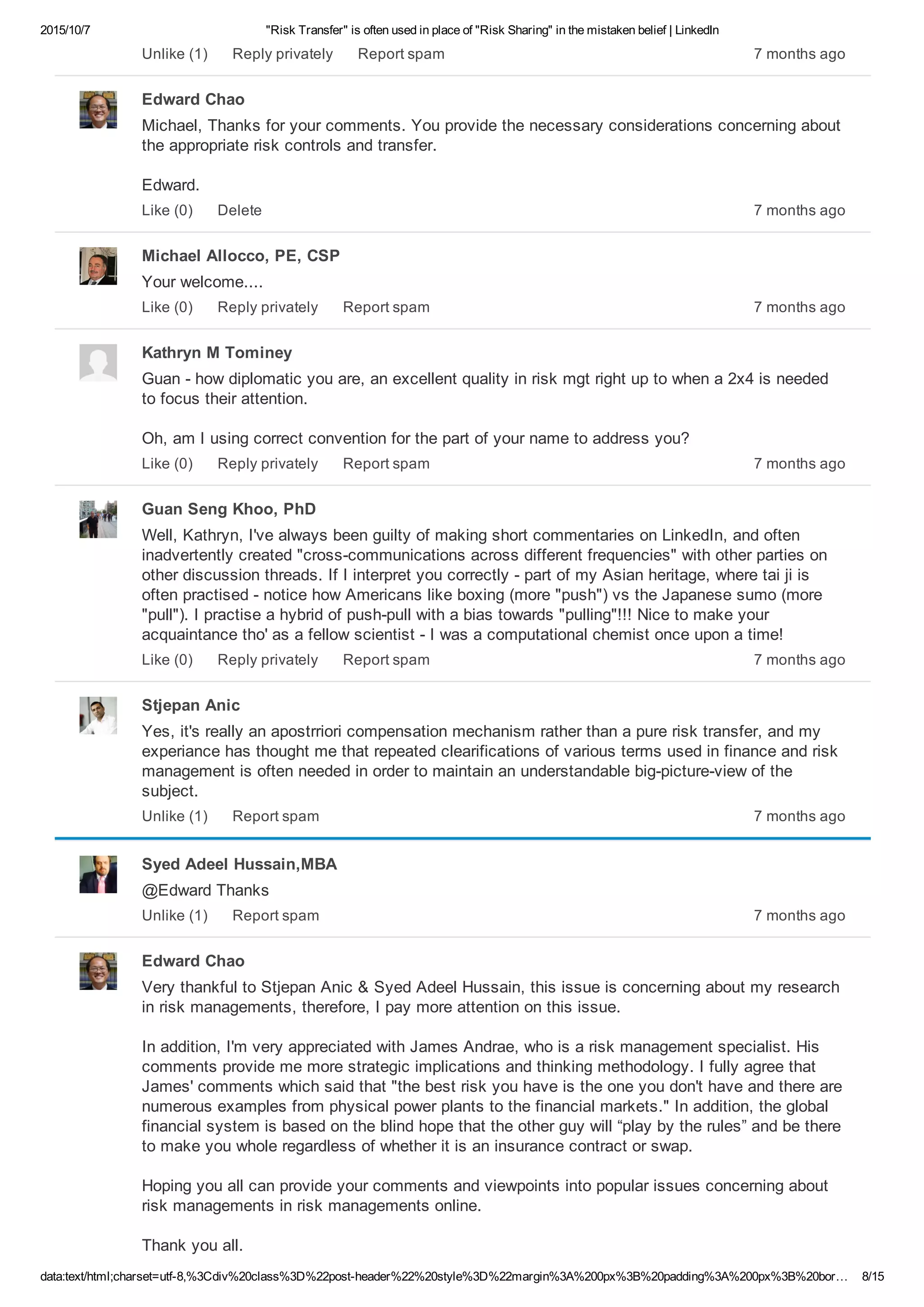 2015/10/7 "Risk Transfer" is often used in place of "Risk Sharing" in the mistaken belief | LinkedIn
data:text/html;charset=utf­8,%3Cdiv%20class%3D%22post­header%22%20style%3D%22margin%3A%200px%3B%20padding%3A%200px%3B%20bor… 8/15
7 months agoUnlike (1) Reply privately Report spam
Edward Chao
Michael, Thanks for your comments. You provide the necessary considerations concerning about
the appropriate risk controls and transfer.
Edward.
7 months agoLike (0) Delete
Michael Allocco, PE, CSP
Your welcome....
7 months agoLike (0) Reply privately Report spam
Kathryn M Tominey
Guan ­ how diplomatic you are, an excellent quality in risk mgt right up to when a 2x4 is needed
to focus their attention.
Oh, am I using correct convention for the part of your name to address you?
7 months agoLike (0) Reply privately Report spam
Guan Seng Khoo, PhD
Well, Kathryn, I've always been guilty of making short commentaries on LinkedIn, and often
inadvertently created "cross­communications across different frequencies" with other parties on
other discussion threads. If I interpret you correctly ­ part of my Asian heritage, where tai ji is
often practised ­ notice how Americans like boxing (more "push") vs the Japanese sumo (more
"pull"). I practise a hybrid of push­pull with a bias towards "pulling"!!! Nice to make your
acquaintance tho' as a fellow scientist ­ I was a computational chemist once upon a time!
7 months agoLike (0) Reply privately Report spam
Stjepan Anic
Yes, it's really an apostrriori compensation mechanism rather than a pure risk transfer, and my
experiance has thought me that repeated clearifications of various terms used in finance and risk
management is often needed in order to maintain an understandable big­picture­view of the
subject.
7 months agoUnlike (1) Report spam
Syed Adeel Hussain,MBA
@Edward Thanks
7 months agoUnlike (1) Report spam
Edward Chao
Very thankful to Stjepan Anic & Syed Adeel Hussain, this issue is concerning about my research
in risk managements, therefore, I pay more attention on this issue.
In addition, I'm very appreciated with James Andrae, who is a risk management specialist. His
comments provide me more strategic implications and thinking methodology. I fully agree that
James' comments which said that "the best risk you have is the one you don't have and there are
numerous examples from physical power plants to the financial markets." In addition, the global
financial system is based on the blind hope that the other guy will “play by the rules” and be there
to make you whole regardless of whether it is an insurance contract or swap.
Hoping you all can provide your comments and viewpoints into popular issues concerning about
risk managements in risk managements online.
Thank you all.
 