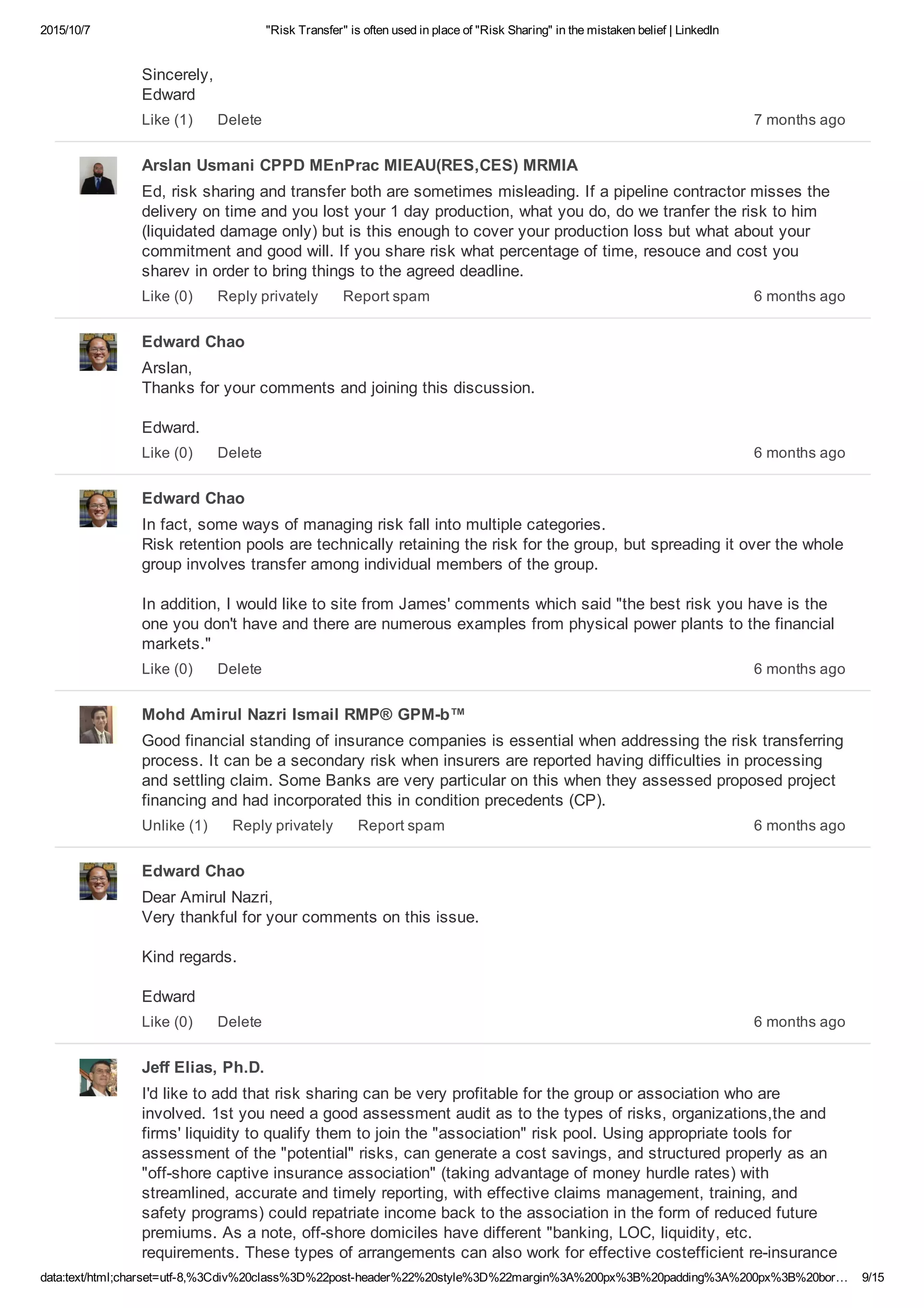 2015/10/7 "Risk Transfer" is often used in place of "Risk Sharing" in the mistaken belief | LinkedIn
data:text/html;charset=utf­8,%3Cdiv%20class%3D%22post­header%22%20style%3D%22margin%3A%200px%3B%20padding%3A%200px%3B%20bor… 9/15
Sincerely, 
Edward
7 months agoLike (1) Delete
Arslan Usmani CPPD MEnPrac MIEAU(RES,CES) MRMIA
Ed, risk sharing and transfer both are sometimes misleading. If a pipeline contractor misses the
delivery on time and you lost your 1 day production, what you do, do we tranfer the risk to him
(liquidated damage only) but is this enough to cover your production loss but what about your
commitment and good will. If you share risk what percentage of time, resouce and cost you
sharev in order to bring things to the agreed deadline.
6 months agoLike (0) Reply privately Report spam
Edward Chao
Arslan, 
Thanks for your comments and joining this discussion.
Edward.
6 months agoLike (0) Delete
Edward Chao
In fact, some ways of managing risk fall into multiple categories. 
Risk retention pools are technically retaining the risk for the group, but spreading it over the whole
group involves transfer among individual members of the group.
In addition, I would like to site from James' comments which said "the best risk you have is the
one you don't have and there are numerous examples from physical power plants to the financial
markets."
6 months agoLike (0) Delete
Mohd Amirul Nazri Ismail RMP® GPM­b™
Good financial standing of insurance companies is essential when addressing the risk transferring
process. It can be a secondary risk when insurers are reported having difficulties in processing
and settling claim. Some Banks are very particular on this when they assessed proposed project
financing and had incorporated this in condition precedents (CP).
6 months agoUnlike (1) Reply privately Report spam
Edward Chao
Dear Amirul Nazri, 
Very thankful for your comments on this issue.
Kind regards.
Edward
6 months agoLike (0) Delete
Jeff Elias, Ph.D.
I'd like to add that risk sharing can be very profitable for the group or association who are
involved. 1st you need a good assessment audit as to the types of risks, organizations,the and
firms' liquidity to qualify them to join the "association" risk pool. Using appropriate tools for
assessment of the "potential" risks, can generate a cost savings, and structured properly as an
"off­shore captive insurance association" (taking advantage of money hurdle rates) with
streamlined, accurate and timely reporting, with effective claims management, training, and
safety programs) could repatriate income back to the association in the form of reduced future
premiums. As a note, off­shore domiciles have different "banking, LOC, liquidity, etc.
requirements. These types of arrangements can also work for effective costefficient re­insurance
 