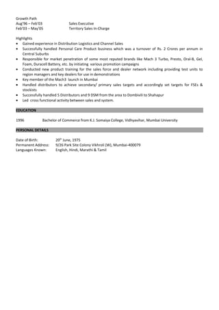 Growth Path
Aug’96 – Feb’03 Sales Executive
Feb’03 – May’05 Territory Sales In-Charge
Highlights
• Gained experience in Distribution Logistics and Channel Sales
• Successfully handled Personal Care Product business which was a turnover of Rs. 2 Crores per annum in
Central Suburbs
• Responsible for market penetration of some most reputed brands like Mach 3 Turbo, Presto, Oral-B, Gel,
Foam, Duracell Battery, etc. by initiating various promotion campaigns
• Conducted new product training for the sales force and dealer network including providing test units to
region managers and key dealers for use in demonstrations
• Key member of the Mach3 launch in Mumbai
• Handled distributors to achieve secondary/ primary sales targets and accordingly set targets for FSEs &
stockists
• Successfully handled 5 Distributors and 9 DSM from the area to Dombivili to Shahapur
• Led cross functional activity between sales and system.
EDUCATION
1996 Bachelor of Commerce from K.J. Somaiya College, Vidhyavihar, Mumbai University
PERSONAL DETAILS
Date of Birth: 20th
June, 1975
Permanent Address: 9/26 Park Site Colony Vikhroli (W), Mumbai-400079
Languages Known: English, Hindi, Marathi & Tamil
 