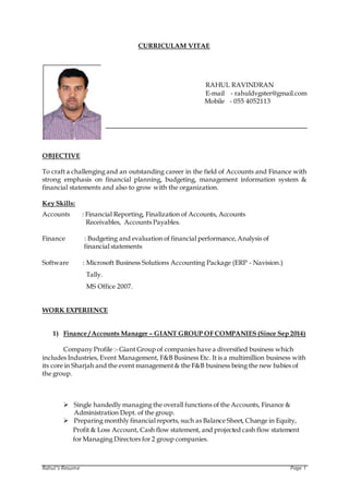 Rahul’s Resume Page 1
CURRICULAM VITAE
RAHUL RAVINDRAN
E-mail - rahuldvgster@gmail.com
Mobile - 055 4052113
OBJECTIVE
To craft a challenging and an outstanding career in the field of Accounts and Finance with
strong emphasis on financial planning, budgeting, management information system &
financial statements and also to grow with the organization.
Key Skills:
Accounts : Financial Reporting, Finalization of Accounts, Accounts
Receivables, Accounts Payables.
Finance : Budgeting and evaluation of financial performance,Analysis of
financial statements
Software : Microsoft Business Solutions Accounting Package (ERP - Navision.)
Tally.
MS Office 2007.
WORK EXPERIENCE
1) Finance / Accounts Manager – GIANT GROUP OF COMPANIES (Since Sep 2014)
Company Profile :- Giant Group of companies have a diversified business which
includes Industries, Event Management, F&B Business Etc. It is a multimillion business with
its core in Sharjah and the event management& the F&B business being the new babies of
the group.
 Single handedly managing the overall functions of the Accounts, Finance &
Administration Dept. of the group.
 Preparing monthly financial reports, such as Balance Sheet, Change in Equity,
Profit & Loss Account, Cash flow statement, and projected cash flow statement
for Managing Directors for 2 group companies.
 