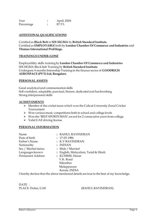 Rahul’s Resume Page 4
Year : April, 2004
Percentage : 87.5%
ADDITIONAL QUALIFICATIONS
Certified as Black Belt in SIX SIGMA by British Standard Institute.
Certified as EMPLOYABLE both by London Chamber Of Commerce and Industries and
Thomas International Profilings.
TRAININGS UNDER-GONE
Employability skills training by London Chamber Of Commerce and Industries
SIX SIGMA Black belt Training by British Standard Institute.
Undergone 4 months Internship Training in the finance sector of GOODRICH
AEROSPACE (PVT) Ltd, Bangalore.
PERSONAL ASSETS
Good analytical and communication skills
Self-confident, adaptable, punctual, Sincere, dedicated and hardworking
Strong interpersonal skills
ACHIEVEMENTS
 Member of the cricket team which won the Calicut University Zonal Cricket
Tournament
 Won various music competitions both in school and college levels
 Won the ‘BEST SPORTS MAN’ award for 2 consecutive years from collage.
 Valid UAE driving license.
PERSONAL INFORMATION
Name : RAHUL RAVINDRAN
Date of birth : 17-05-1986
Father’s Name : K.V RAVINDRAN
Nationality : INDIAN
Sex / Marital status : Male / Married
Languages known : English, Malayalam, Tamil & Hindi.
Permanent Address : KUMMIL House
V.K. Road
Nilambur
Malappuram
Kerala, INDIA
I hereby declare that the above mentioned details are true to the best of my knowledge.
DATE :
PLACE: Dubai, UAE (RAHUL RAVINDRAN)
 