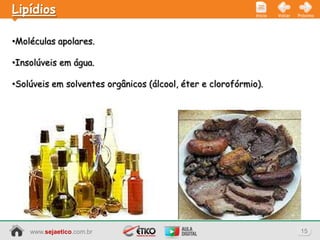 Lipídios                                                    Início   Voltar   Próximo




•Moléculas apolares.

•Insolúveis em água.

•Solúveis em solventes orgânicos (álcool, éter e clorofórmio).




    www.sejaetico.com.br                                                       15
 