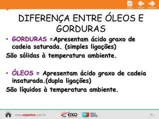 Início   Voltar   Próximo




    DIFERENÇA ENTRE ÓLEOS E
           GORDURAS
• GORDURAS =Apresentam ácido graxo de
  cadeia saturada. (simples ligações)
São sólidas à temperatura ambiente.

• ÓLEOS = Apresentam ácido graxo de cadeia
  insaturada.(dupla ligações)
São líquidos à temperatura ambiente.


  www.sejaetico.com.br                                 16
 