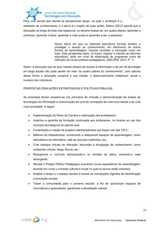 Para uma escola que atenda as perspectivas atuais, na qual o professor é o
mediador de conhecimento, e o aluno é o sujeito de suas ações, Delors (2012) aponta que a
educação ao longo de toda vida baseia-se, ou deveria basear-se, em quatro pilares: aprender a
conhecer, aprender a fazer, aprender a viver juntos e aprender a ser, e assevera:


                          Numa altura em que os sistemas educativos formais tendem a
                          privilegiar o acesso ao conhecimento, em detrimento de outras
                          formas de aprendizagem, importa conceber a educação como um
                          todo. Esta perspectiva deve, no futuro, inspirar e orientar as reformas
                          educativas, tanto em nível da elaboração de programas como da
                          definição de novas políticas pedagógicas. (DELORS, 2012, P. 1)

Assim, a educação que se quer nesses tempos de acesso à informação e de uso da tecnologia
em larga escala não pode perder de vista “os quatro pilares do conhecimento”, pois apenas
dessa forma a educação cumprirá a sua missão: o desenvolvimento intelectual, social e
humano dos indivíduos.


PROPOSTAS COM AÇÕES ESTRATÉGICAS E POLÍTICAS PÚBLICAS:


As propostas devem amparar-se nos princípios de inclusão e democratização de acesso às
tecnologias da informação e comunicação em prol da concepção de uma nova escola e de uma
nova sociedade. A seguir:


       Implementação do Plano de Carreira e valorização dos professores;
       Incentivo e garantia de formação continuada aos professores, no tocante ao uso dos
        recursos tecnológicos na sala de aula.
       Fomentação e criação de projetos interdisciplinares que façam uso das TIC’s ;
       Melhora da infraestrutura, construindo e adequando espaços de aprendizagem, como
        laboratórios de informática, sala de recursos multimídia, etc.;
       Criar espaços virtuais de interação, discussão e divulgação de conhecimento, como
        ambientes virtuais, blogs, fóruns, etc.;
       Reorganizar o currículo estruturando-o no formato de plano, tornando-o mais
        abrangente;
       Revisar o Projeto Político Pedagógico buscando novas expectativas de aprendizagem,
        levando em conta o contexto cultural e social no qual os alunos estão inseridos;
       Ampliar o tempo e o espaço escolar e revisar as concepções vigentes de classificação
        e promoção escolar;
       Trazer a comunidade para o universo escolar, a fim de oportunizar espaços de
        convivência e aprendizado, garantindo a pluralidade cultural;




                                                                                                    [2]
 