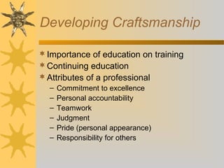Developing Craftsmanship
Importance of education on training
Continuing education
Attributes of a professional
– Commitment to excellence
– Personal accountability
– Teamwork
– Judgment
– Pride (personal appearance)
– Responsibility for others
 