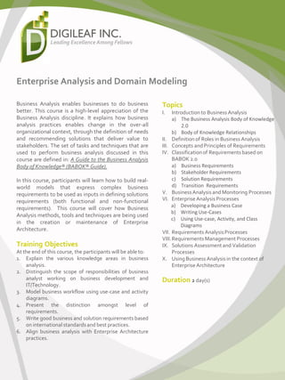 Enterprise Analysis and Domain Modeling
Business Analysis enables businesses to do business
better. This course is a high-level appreciation of the
Business Analysis discipline. It explains how business
analysis practices enables change in the over-all
organizational context, through the definition of needs
and recommending solutions that deliver value to
stakeholders. The set of tasks and techniques that are
used to perform business analysis discussed in this
course are defined in: A Guide to the Business Analysis
Body of Knowledge® (BABOK® Guide).
In this course, participants will learn how to build real-
world models that express complex business
requirements to be used as inputs in defining solutions
requirements (both functional and non-functional
requirements). This course will cover how Business
Analysis methods, tools and techniques are being used
in the creation or maintenance of Enterprise
Architecture.
Topics
I. Introduction to Business Analysis
a) The Business Analysis Body of Knowledge
2.0
b) Body of Knowledge Relationships
II. Definition of Roles in Business Analysis
III. Concepts and Principles of Requirements
IV. Classificationof Requirements based on
BABOK 2.0
a) Business Requirements
b) Stakeholder Requirements
c) Solution Requirements
d) Transition Requirements
V. BusinessAnalysis and Monitoring Processes
VI. Enterprise Analysis Processes
a) Developing a Business Case
b) Writing Use-Cases
c) Using Use-case, Activity, and Class
Diagrams
VII. Requirements AnalysisProcesses
VIII.Requirements Management Processes
IX. Solutions Assessment and Validation
Processes
X. UsingBusiness Analysis in the context of
Enterprise Architecture
Duration 2 day(s)
Training Objectives
At the end of this course, the participants will be able to:
1. Explain the various knowledge areas in business
analysis.
2. Distinguish the scope of responsibilities of business
analyst working on business development and
IT/Technology.
3. Model business workflow using use-case and activity
diagrams.
4. Present the distinction amongst level of
requirements.
5. Write good business and solution requirements based
on international standardsand best practices.
6. Align business analysis with Enterprise Architecture
practices.
 