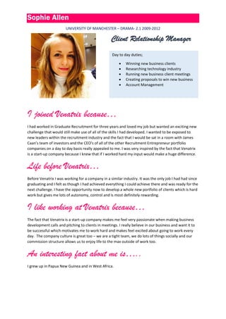 Sophie Allen
UNIVERSITY OF MANCHESTER – DRAMA- 2.1 2009-2012
I joined Venatrix because…
I had worked in Graduate Recruitment for three years and loved my job but wanted an exciting new
challenge that would still make use of all of the skills I had developed. I wanted to be exposed to
new leaders within the recruitment industry and the fact that I would be sat in a room with James
Caan’s team of investors and the CEO’s of all of the other Recruitment Entrepreneur portfolio
companies on a day to day basis really appealed to me. I was very inspired by the fact that Venatrix
is a start-up company because I knew that if I worked hard my input would make a huge difference.
Life before Venatrix…
Before Venatrix I was working for a company in a similar industry. It was the only job I had had since
graduating and I felt as though I had achieved everything I could achieve there and was ready for the
next challenge. I have the opportunity now to develop a whole new portfolio of clients which is hard
work but gives me lots of autonomy, control and is most definitely rewarding.
I like working at Venatrix because…
The fact that Venatrix is a start-up company makes me feel very passionate when making business
development calls and pitching to clients in meetings. I really believe in our business and want it to
be successful which motivates me to work hard and makes feel excited about going to work every
day. The company culture is great too – we are a tight team, we do lots of things socially and our
commission structure allows us to enjoy life to the max outside of work too.
An interesting fact about me is…..
I grew up in Papua New Guinea and in West Africa.
Client Relationship Manager
Day to day duties;
 Winning new business clients
 Researching technology industry
 Running new business client meetings
 Creating proposals to win new business
 Account Management
 