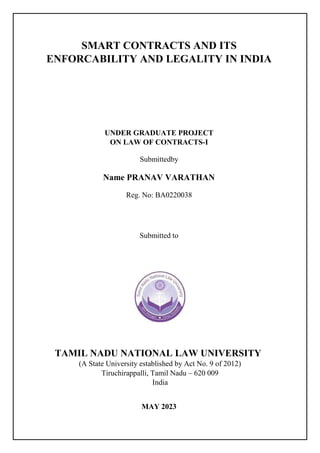 SMART CONTRACTS AND ITS
ENFORCABILITY AND LEGALITY IN INDIA
UNDER GRADUATE PROJECT
ON LAW OF CONTRACTS-I
Submittedby
Name PRANAV VARATHAN
Reg. No: BA0220038
Submitted to
TAMIL NADU NATIONAL LAW UNIVERSITY
(A State University established by Act No. 9 of 2012)
Tiruchirappalli, Tamil Nadu – 620 009
India
MAY 2023
 