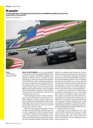 122  ESQUIRE JANUARY 2016
STYLE — MACHINES
Above
The BMW M’s in
action at the Sepang
International Circuit.
Back in September, we tore it up with BMW
Group Malaysia when they held the BMW M Track
Experience together with BMW M GmbH at the
Sepang International Circuit. The BMW M Track
Experience is a motorsport experiential programme
by the BMW Group where participants experience
the power, the dynamism and the thrill of the lat-
est premium vehicles from the BMW M division.
To put it simply, we got to max out and test some of
BMW’s most powerful machines, such as the BMW
M135i, M3, M5, M6 Gran Coupé, as well as the latest
X5 M and X6 M. Out of them all, it was the X6 M
and M5 that stole our hearts.
The first thing that you have to know is that driv-
ing on a track and driving on a normal road is com-
pletely different. On your everyday commute, you
face the challenge of tackling shoddy roads, bumps,
traffic lights, and of course, other cars. On the track,
it’s basically however fast you want to go, provided
that you don’t crash into a wall.
With their push towards being more environ-
mentally conscious, BMW has moved from the V10
to a 4.4l V8 engine for the M5. Yet, despite the larg-
er and heavier machine, the fuel economy is much
better. The car goes from zero to 100kmh in 4.2 sec-
onds, and with the limiter removed, the M5 can hit a
top speed of 300kmh (250kmh with limiter). While
M people
A rush of adrenaline at the Sepang International Circuit with BMW Group Malaysia and the most
powerful letter in the world: M.
Words by Sim Wie Boon
loyalists are unhappy about the decision to turbo-
charge the engine, we feel that the key advantage of
this car is its multi-mode suspension, steering and
powertrain control systems. With Sport+ mode, tur-
bo lag isn’t the slightest problem. The car’s damping
isn’t that bad, and despite its two-tonne mass, the
M5 feels more restrained and better balanced than
its predecessor. It transmits the engine’s power to
the road effectively to give a more technically pleas-
ing drive, but doesn’t have an overbearing feeling.
A surprise to us was the X6 M. In all honesty, it
felt light and some might even say that it handles
better than the M5, despite being a sports SUV.
The opinions are divided, but what the heck. Us-
ing a similar 4.4l V8 engine, the car delivers zero to
100kmh in 4.2 seconds as well, with peak 567 horses
and a top speed of 250kmh. Taking a corner at high
speed might be daunting in a SUV, but it felt surpris-
ingly natural and responsive. Explosively quick, sur-
prisingly well handled and well grounded, the X6 M
is a car you’ll either love or hate.
Overall, the M Track Experience was a real
treat for BMW enthusiasts as the chance to really
push the M’s to their peak performance comes
rarely. Spending half a day revving various V8s
and V10 cars on the track was a really great way to
spend a Saturday. 
 