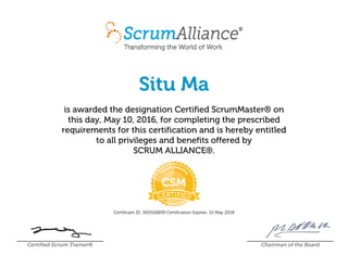 Situ Ma
is awarded the designation Certified ScrumMaster® on
this day, May 10, 2016, for completing the prescribed
requirements for this certification and is hereby entitled
to all privileges and benefits offered by
SCRUM ALLIANCE®.
Certificant ID: 000526839 Certification Expires: 10 May 2018
Certified Scrum Trainer® Chairman of the Board
 