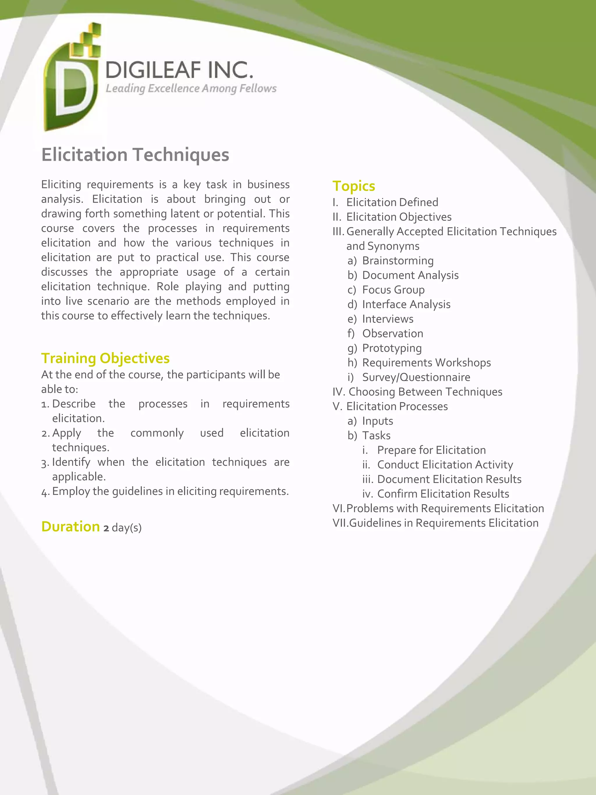 Elicitation Techniques
Eliciting requirements is a key task in business
analysis. Elicitation is about bringing out or
drawing forth something latent or potential. This
course covers the processes in requirements
elicitation and how the various techniques in
elicitation are put to practical use. This course
discusses the appropriate usage of a certain
elicitation technique. Role playing and putting
into live scenario are the methods employed in
this course to effectively learn the techniques.
Topics
I. Elicitation Defined
II. Elicitation Objectives
III.Generally Accepted Elicitation Techniques
and Synonyms
a) Brainstorming
b) Document Analysis
c) Focus Group
d) Interface Analysis
e) Interviews
f) Observation
g) Prototyping
h) Requirements Workshops
i) Survey/Questionnaire
IV. Choosing Between Techniques
V. Elicitation Processes
a) Inputs
b) Tasks
i. Prepare for Elicitation
ii. Conduct Elicitation Activity
iii. Document Elicitation Results
iv. Confirm Elicitation Results
VI.Problems with Requirements Elicitation
VII.Guidelines in Requirements Elicitation
Training Objectives
At the end of the course, the participants will be
able to:
1. Describe the processes in requirements
elicitation.
2.Apply the commonly used elicitation
techniques.
3. Identify when the elicitation techniques are
applicable.
4.Employ the guidelines in eliciting requirements.
Duration 2 day(s)