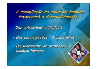 A assimilação da condição humana
     favorecerá o desenvolvimento :

•   Das autonomias individuais

• Das participações     Comunitárias

• Do sentimento de pertencer à
    espécie humana.
 