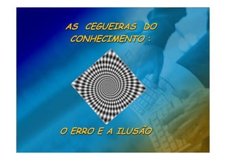 AS CEGUEIRAS DO
  CONHECIMENTO :




O ERRO E A ILUSÃO
 