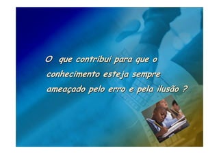 O que contribui para que o
conhecimento esteja sempre
ameaçado pelo erro e pela ilusão ?
 