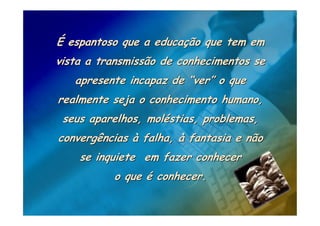 É espantoso que a educação que tem em
vista a transmissão de conhecimentos se
   apresente incapaz de “ver” o que
realmente seja o conhecimento humano,
 seus aparelhos, moléstias, problemas,
convergências à falha, à fantasia e não
    se inquiete em fazer conhecer
          o que é conhecer.
 