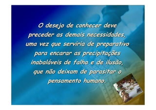O desejo de conhecer deve
 preceder as demais necessidades,
uma vez que serviria de preparativo
    para encarar as precipitações
  inabaláveis de falha e de ilusão,
   que não deixam de parasitar o
        pensamento humano.
 