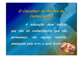 O Calcanhar de Aquiles do
          Conhecimento

         A educação deve indicar
que não há conhecimento que não
permaneça,   em    alguma   medida,
ameaçado pelo erro e pela ilusão.
 