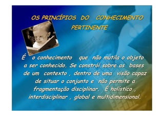 OS PRINCÍPIOS DO         CONHECIMENTO
                   PERTINENTE




É o conhecimento que não mutila o objeto
 a ser conhecido. Se constrói sobre as bases
 de um contexto , dentro de uma visão capaz
      de situar o conjunto e não permite a
     fragmentação disciplinar. É holístico ,
   interdisciplinar , global e multidimensional.
 