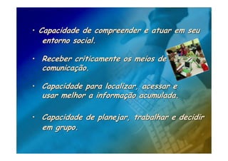 • Capacidade de compreender e atuar em seu
  entorno social.

• Receber criticamente os meios de
  comunicação.

• Capacidade para localizar, acessar e
  usar melhor a informação acumulada.

• Capacidade de planejar, trabalhar e decidir
  em grupo.
 