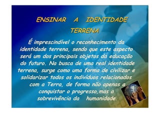 ENSINAR        A   IDENTIDADE
                    TERRENA
     É imprescindível o reconhecimento da
 identidade terrena, sendo que este aspecto
 será um dos principais objetos da educação
 do futuro. Na busca de uma real identidade
terrena, surge como uma forma de civilizar e
  solidarizar todos os indivíduos relacionados
      com a Terra, de forma não apenas a
          conquistar o progresso,mas a
         sobrevivência da humanidade.
 