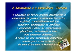 A Identidade e a Consciência Terrena

A educação do futuro precisa desenvolver a
capacidade de pensar o contexto terrestre,
      o global, o multidimensional e o
    complexo, amenizando os conflitos
   e ensinando a ética da compreensão
      planetária, entendendo o todo
          num contexto universal.
  A noção de uma comunidade planetária
        aponta para a necessidade
    de uma ética para a Humanidade.
 