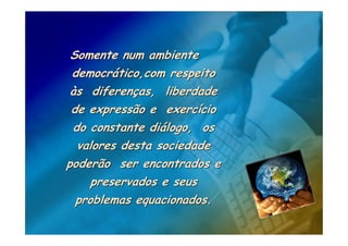 Somente num ambiente
 democrático,com respeito
 às diferenças, liberdade
 de expressão e exercício
 do constante diálogo, os
  valores desta sociedade
poderão ser encontrados e
     preservados e seus
  problemas equacionados.
 