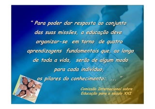 “ Para poder dar resposta ao conjunto
  das suas missões, a educação deve
   organizar-se em torno de quatro
aprendizagens fundamentais que, ao longo
  de toda a vida, serão de algum modo
          para cada indivíduo,
   os pilares do conhecimento: ... ”
                    Comissão Internacional sobre
                    Educação para o século XXI
 
