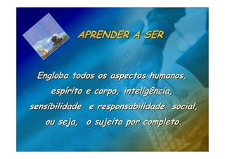 APRENDER A SER


 Engloba todos os aspectos humanos,
     espírito e corpo, inteligência,
sensibilidade e responsabilidade social,
   ou seja, o sujeito por completo.
 