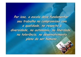 Por isso, a escola deve fundamentar
    seu trabalho no compromisso com
        a qualidade, no respeito à
diversidade, na autonomia, na liberdade,
    na tolerância, no desenvolvimento
          pleno do ser humano.
 