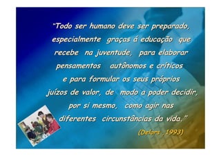 “Todo ser humano deve ser preparado,
 especialmente graças á educação que
  recebe na juventude, para elaborar
  pensamentos    autônomos e críticos
    e para formular os seus próprios
juízos de valor, de modo a poder decidir,
     por si mesmo, como agir nas
   diferentes circunstâncias da vida.”
                        (Delors ,1993)
 