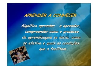 APRENDER A CONHECER

Significa aprender a aprender,
  compreender como o processo
de aprendizagem se inicia, como
 se efetiva e quais as condições
          que o facilitam.
 