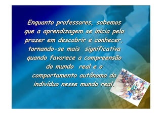 Enquanto professores, sabemos
que a aprendizagem se inicia pelo
prazer em descobrir e conhecer,
 tornando-se mais significativa
 quando favorece a compreensão
        do mundo real e o
   comportamento autônomo do
   indivíduo nesse mundo real.
 
