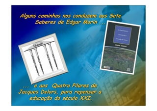 Alguns caminhos nos conduzem aos Sete
      Saberes de Edgar Morin ...




 ... e aos Quatro Pilares de
Jacques Delors, para repensar a
    educação do século XXI.
 