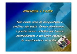 APRENDER A FAZER


  Num mundo cheio de desigualdades e
conflitos não basta formar profissionais,
  é preciso formar cidadãos que tenham
  potencialidades e que sejam capazes
      de transformá-las em ações.
 