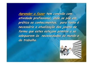 Aprender a fazer tem conexão com
atividade profissional, onde se põe em
prática os conhecimentos, para tanto é
necessário a atualização dos jovens de
forma que estes estejam prontos a se
adequarem às necessidades do mundo e
do trabalho.
 