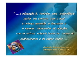 ” ...a educação é, também, uma experiência
      social, em contato com a qual
     a criança aprende a descobrir a
     si mesma, desenvolve as relações
 com os outros, adquire bases no campo do
    conhecimento e do saber-fazer....”

                    Comissão Internacional sobre
                    Educação para o século XXI
 