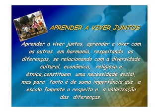 APRENDER A VIVER JUNTOS

Aprender a viver juntos, aprender a viver com
   os outros em harmonia, respeitando as
diferenças, se relacionando com a diversidade
        cultural, econômica, religiosa e
  étnica,constituem uma necessidade social,
mas para tanto é de suma importância que a
  escola fomente o respeito e a valorização
                das diferenças.
 