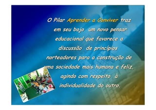 O Pilar Aprender a Conviver traz
   em seu bojo um novo pensar
    educacional que favorece a
     discussão de princípios
norteadores para a construção de
uma sociedade mais humana e feliz,
      agindo com respeito à
     individualidade do outro.
 
