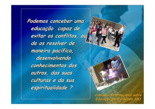 Podemos conceber uma
 educação capaz de
 evitar os conflitos, ou
 de os resolver de
 maneira pacífica,
   desenvolvendo
 conhecimentos dos
 outros, das suas
 culturas e da sua
 espiritualidade ?
                           Comissão Internacional sobre
                           Educação para o século XXI
 